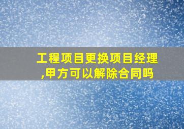 工程项目更换项目经理,甲方可以解除合同吗