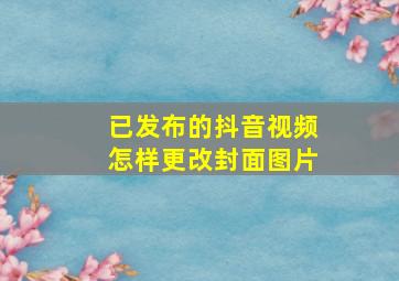 已发布的抖音视频怎样更改封面图片