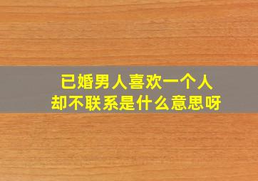 已婚男人喜欢一个人却不联系是什么意思呀