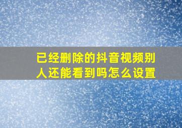 已经删除的抖音视频别人还能看到吗怎么设置