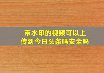 带水印的视频可以上传到今日头条吗安全吗