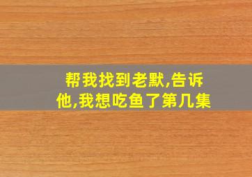 帮我找到老默,告诉他,我想吃鱼了第几集