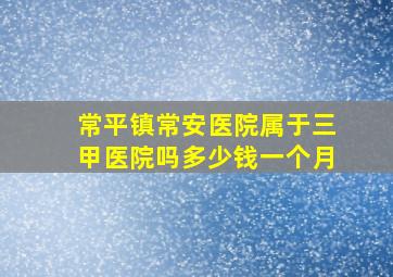 常平镇常安医院属于三甲医院吗多少钱一个月