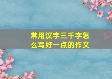 常用汉字三千字怎么写好一点的作文