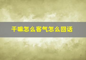 干嘛怎么客气怎么回话