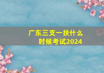 广东三支一扶什么时候考试2024