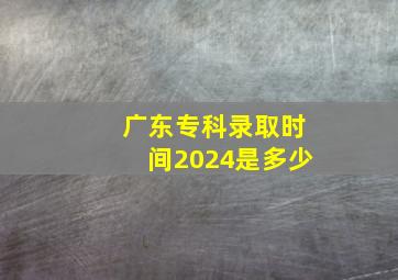 广东专科录取时间2024是多少