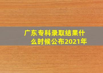 广东专科录取结果什么时候公布2021年