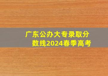 广东公办大专录取分数线2024春季高考