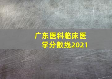 广东医科临床医学分数线2021