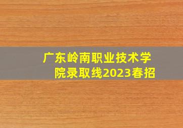 广东岭南职业技术学院录取线2023春招