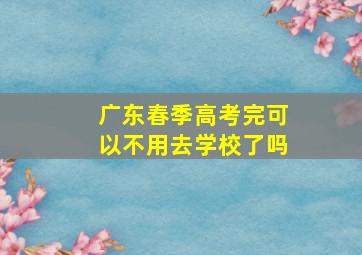 广东春季高考完可以不用去学校了吗