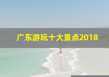 广东游玩十大景点2018