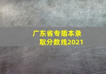 广东省专插本录取分数线2021