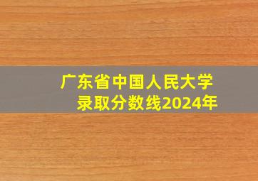 广东省中国人民大学录取分数线2024年