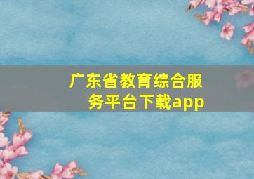 广东省教育综合服务平台下载app