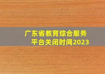 广东省教育综合服务平台关闭时间2023