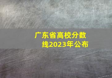 广东省高校分数线2023年公布