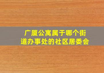 广厦公寓属于哪个街道办事处的社区居委会