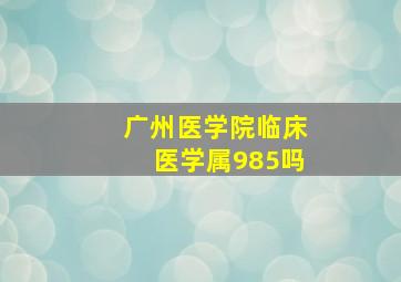 广州医学院临床医学属985吗