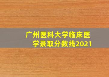 广州医科大学临床医学录取分数线2021