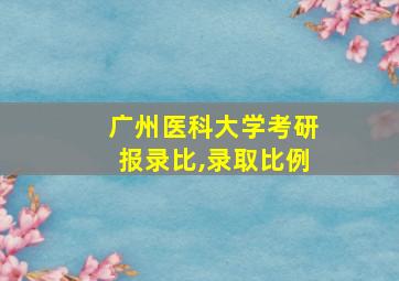 广州医科大学考研报录比,录取比例