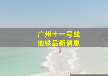 广州十一号线地铁最新消息