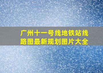 广州十一号线地铁站线路图最新规划图片大全