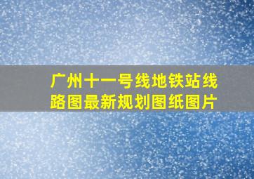 广州十一号线地铁站线路图最新规划图纸图片