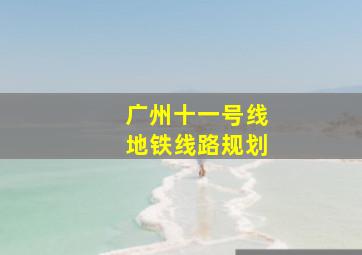 广州十一号线地铁线路规划