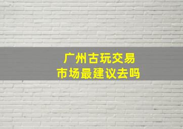 广州古玩交易市场最建议去吗