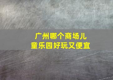 广州哪个商场儿童乐园好玩又便宜