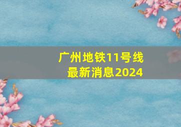 广州地铁11号线最新消息2024