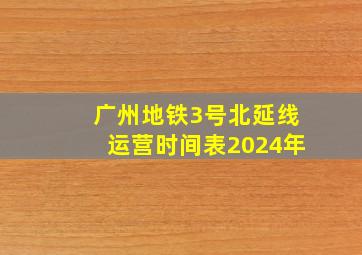 广州地铁3号北延线运营时间表2024年