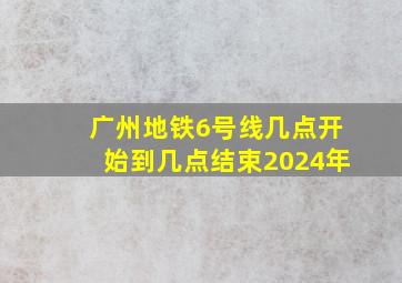 广州地铁6号线几点开始到几点结束2024年