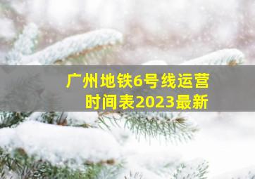 广州地铁6号线运营时间表2023最新