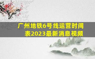 广州地铁6号线运营时间表2023最新消息视频