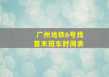 广州地铁6号线首末班车时间表