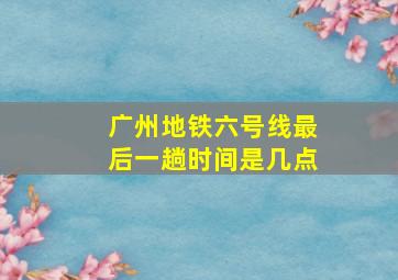 广州地铁六号线最后一趟时间是几点