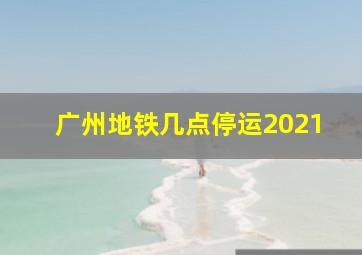 广州地铁几点停运2021