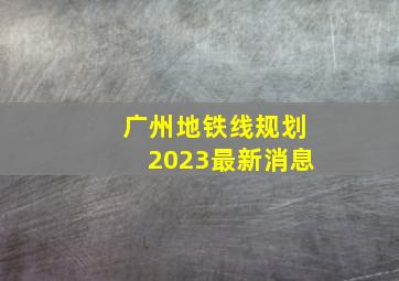 广州地铁线规划2023最新消息