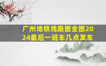 广州地铁线路图全图2024最后一班车几点发车