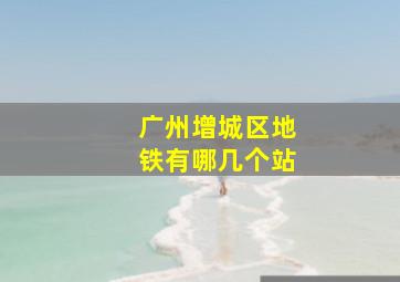 广州增城区地铁有哪几个站