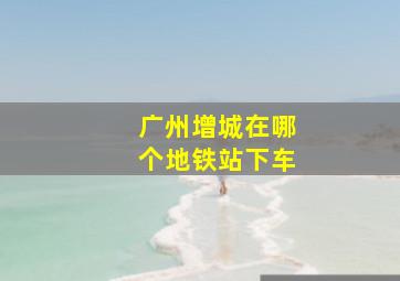 广州增城在哪个地铁站下车