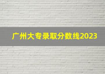 广州大专录取分数线2023