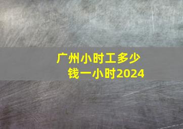 广州小时工多少钱一小时2024