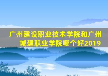 广州建设职业技术学院和广州城建职业学院哪个好2019