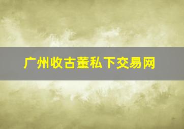 广州收古董私下交易网