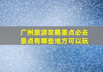 广州旅游攻略景点必去景点有哪些地方可以玩