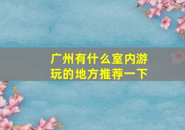 广州有什么室内游玩的地方推荐一下